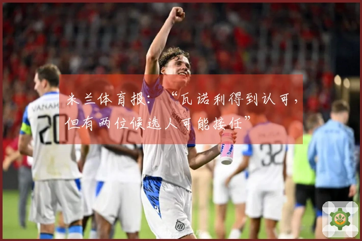 米兰体育报：“瓦诺利得到认可，但有两位候选人可能接任”