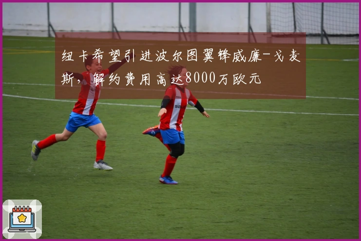 纽卡希望引进波尔图翼锋威廉-戈麦斯，解约费用高达8000万欧元