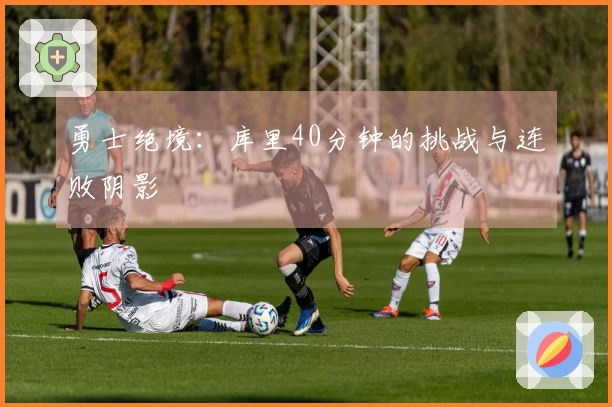 勇士绝境：库里40分钟的挑战与连败阴影