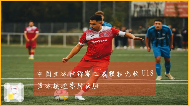中国女冰世锦赛三战颗粒无收 U18男冰接连零封获胜