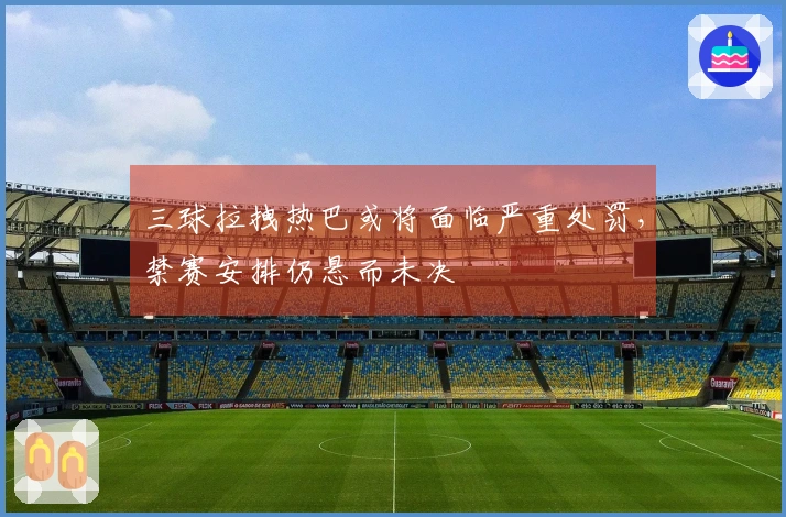 三球拉拽热巴或将面临严重处罚，禁赛安排仍悬而未决