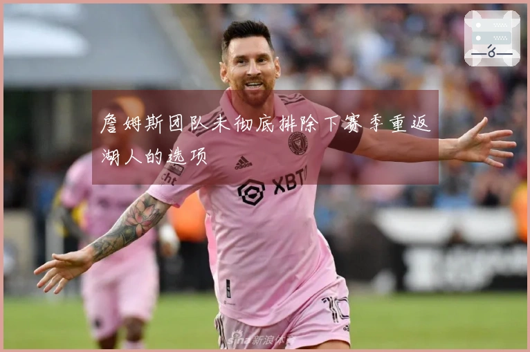 詹姆斯团队未彻底排除下赛季重返湖人的选项