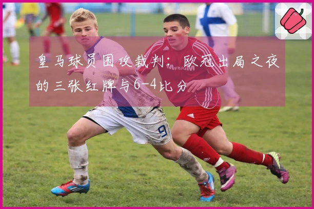皇马球员围攻裁判：欧冠出局之夜的三张红牌与6-4比分