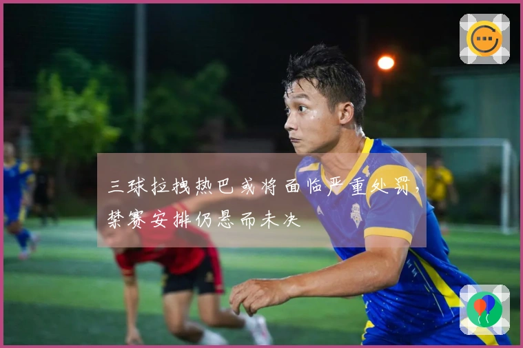 三球拉拽热巴或将面临严重处罚，禁赛安排仍悬而未决