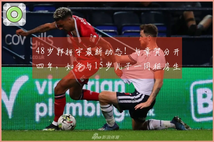 48岁郭柯宇最新动态！与章贺分开四年，如今与15岁儿子一同租房生活