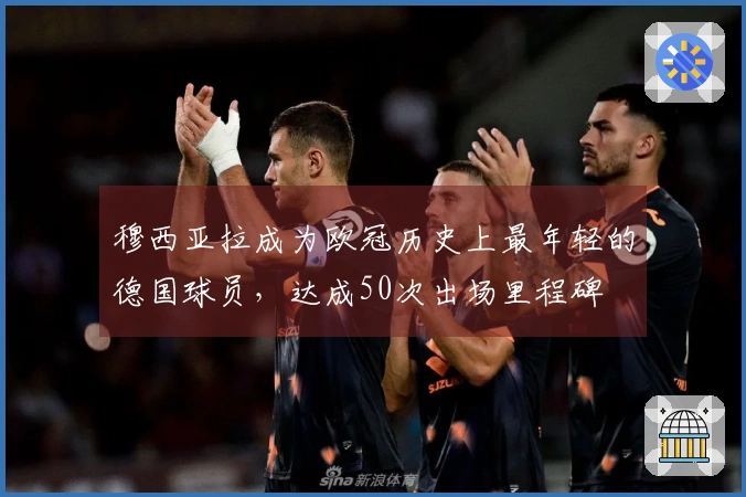 穆西亚拉成为欧冠历史上最年轻的德国球员，达成50次出场里程碑