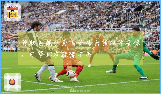 曼联或能以更高价格出售拉什福德，巴萨却在犹豫不决
