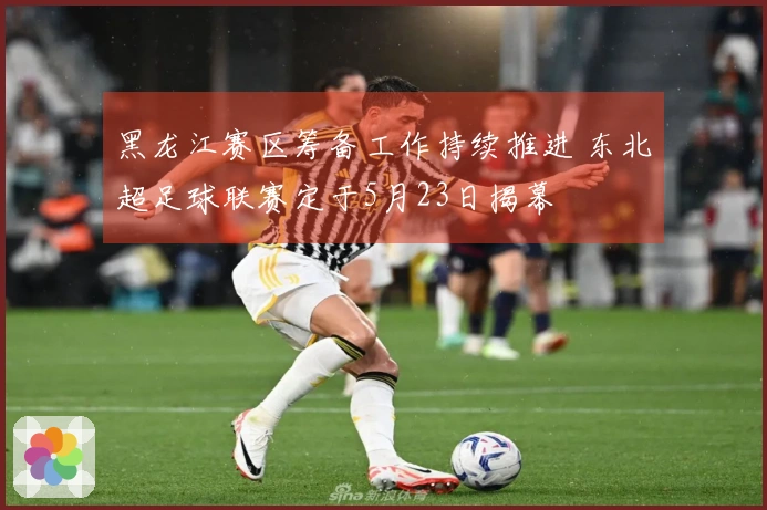 黑龙江赛区筹备工作持续推进 东北超足球联赛定于5月23日揭幕