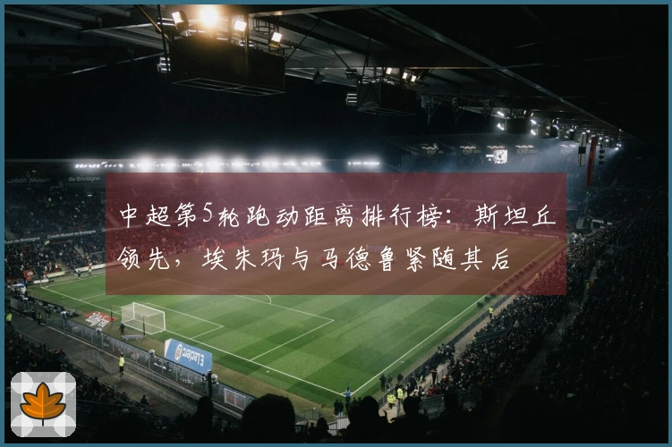 中超第5轮跑动距离排行榜：斯坦丘领先，埃朱玛与马德鲁紧随其后