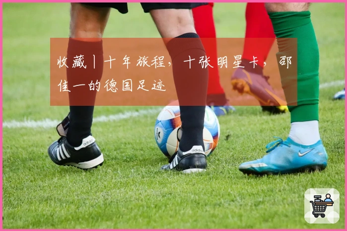 收藏丨十年旅程，十张明星卡，邵佳一的德国足迹