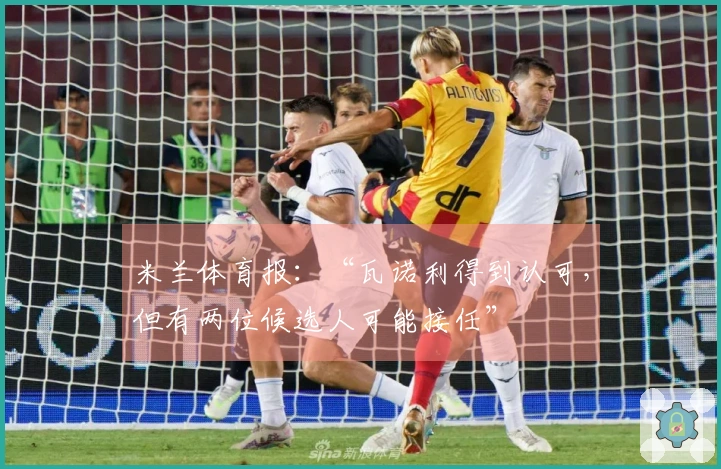米兰体育报：“瓦诺利得到认可，但有两位候选人可能接任”