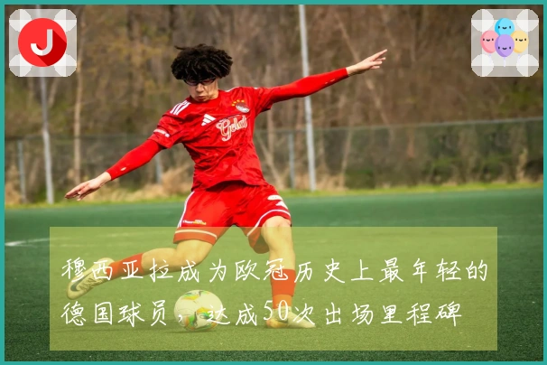 穆西亚拉成为欧冠历史上最年轻的德国球员，达成50次出场里程碑