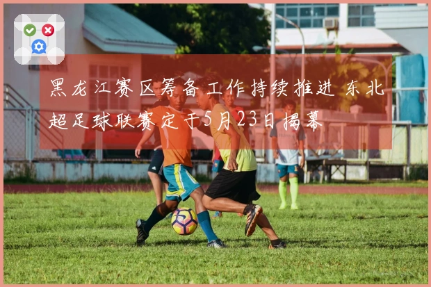 黑龙江赛区筹备工作持续推进 东北超足球联赛定于5月23日揭幕
