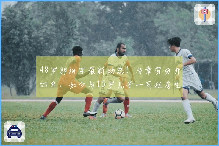48岁郭柯宇最新动态！与章贺分开四年，如今与15岁儿子一同租房生活
